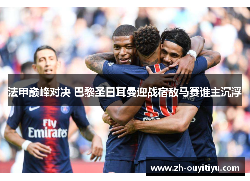 法甲巅峰对决 巴黎圣日耳曼迎战宿敌马赛谁主沉浮 法甲巅峰对决 巴黎圣日耳曼迎战宿敌马赛谁主沉浮