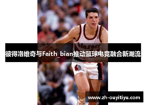 彼得洛维奇与Faith_bian推动篮球电竞融合新潮流 彼得洛维奇与Faith_bian推动篮球电竞融合新潮流