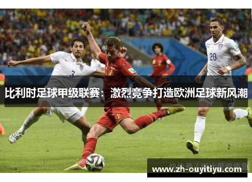 比利时足球甲级联赛：激烈竞争打造欧洲足球新风潮